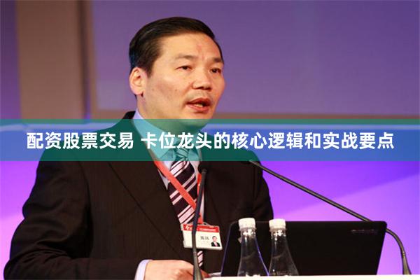 配资股票交易 卡位龙头的核心逻辑和实战要点