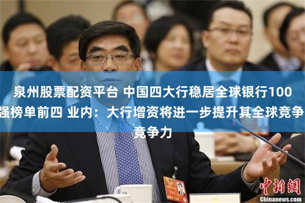 泉州股票配资平台 中国四大行稳居全球银行1000强榜单前四 业内：大行增资将进一步提升其全球竞争力