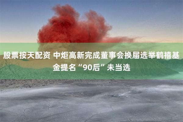 股票按天配资 中炬高新完成董事会换届选举鹤禧基金提名“90后”未当选