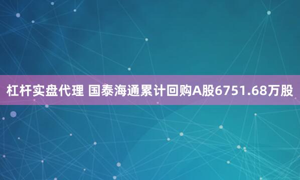 杠杆实盘代理 国泰海通累计回购A股6751.68万股