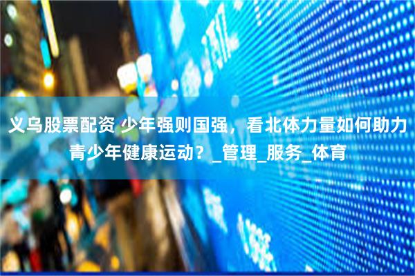 义乌股票配资 少年强则国强，看北体力量如何助力青少年健康运动？_管理_服务_体育