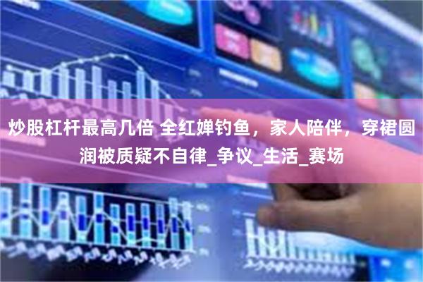 炒股杠杆最高几倍 全红婵钓鱼，家人陪伴，穿裙圆润被质疑不自律_争议_生活_赛场