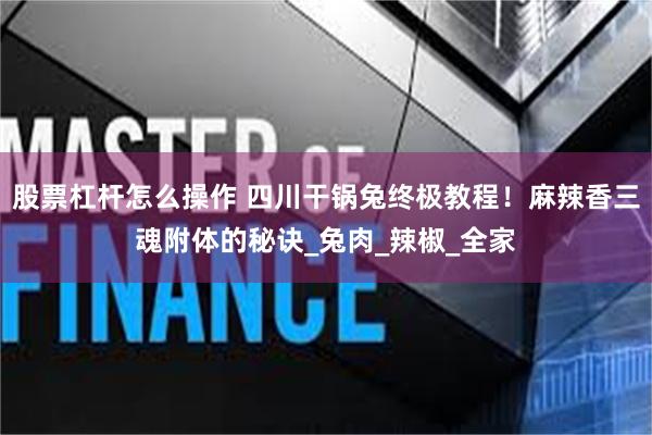 股票杠杆怎么操作 四川干锅兔终极教程！麻辣香三魂附体的秘诀_兔肉_辣椒_全家