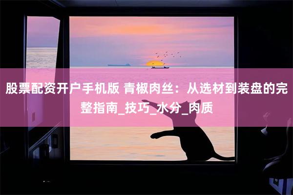 股票配资开户手机版 青椒肉丝：从选材到装盘的完整指南_技巧_水分_肉质