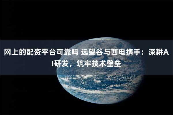 网上的配资平台可靠吗 远望谷与西电携手：深耕AI研发，筑牢技术壁垒
