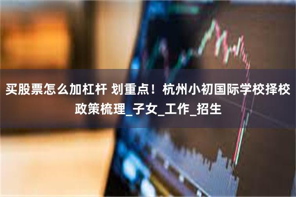 买股票怎么加杠杆 划重点！杭州小初国际学校择校政策梳理_子女_工作_招生