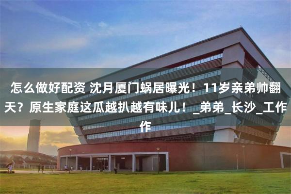怎么做好配资 沈月厦门蜗居曝光！11岁亲弟帅翻天？原生家庭这瓜越扒越有味儿！_弟弟_长沙_工作