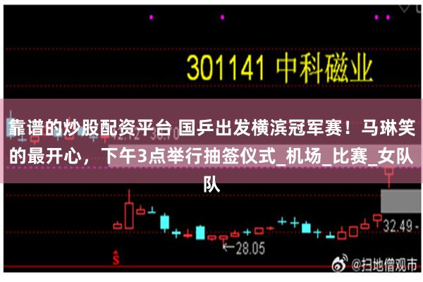 靠谱的炒股配资平台 国乒出发横滨冠军赛！马琳笑的最开心，下午3点举行抽签仪式_机场_比赛_女队