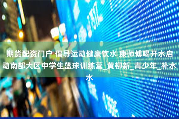 期货配资门户 倡导运动健康饮水 康师傅喝开水启动南部大区中学生篮球训练营_黄柳新_青少年_补水