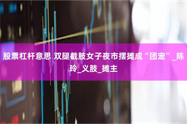 股票杠杆意思 双腿截肢女子夜市摆摊成“团宠”_陈玲_义肢_摊主