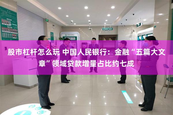 股市杠杆怎么玩 中国人民银行：金融“五篇大文章”领域贷款增量占比约七成