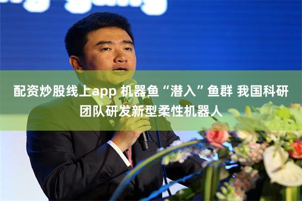 配资炒股线上app 机器鱼“潜入”鱼群 我国科研团队研发新型柔性机器人