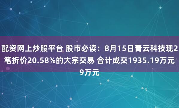 配资网上炒股平台 股市必读：8月15日青云科技现2笔折价20.58%的大宗交易 合计成交1935.19万元