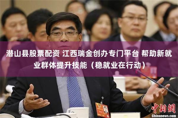 潜山县股票配资 江西瑞金创办专门平台 帮助新就业群体提升技能（稳就业在行动）