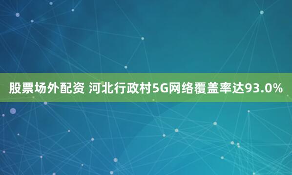 股票场外配资 河北行政村5G网络覆盖率达93.0%