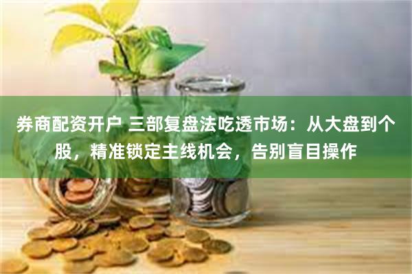 券商配资开户 三部复盘法吃透市场：从大盘到个股，精准锁定主线机会，告别盲目操作