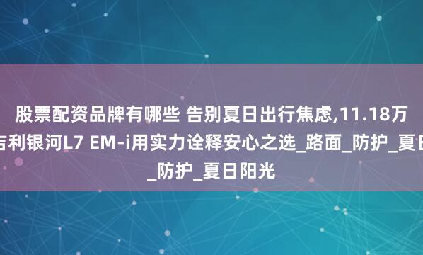 股票配资品牌有哪些 告别夏日出行焦虑,11.18万起的吉利银河L7 EM-i用实力诠释安心之选_路面_防护_夏日阳光