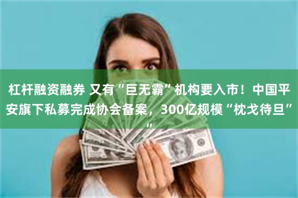 杠杆融资融券 又有“巨无霸”机构要入市！中国平安旗下私募完成协会备案，300亿规模“枕戈待旦”