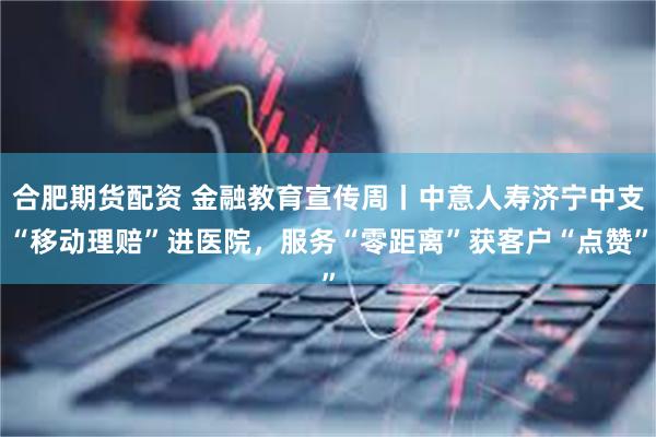 合肥期货配资 金融教育宣传周丨中意人寿济宁中支“移动理赔”进医院，服务“零距离”获客户“点赞”
