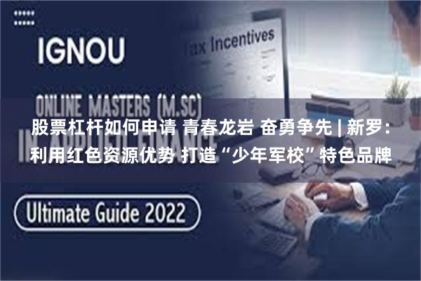 股票杠杆如何申请 青春龙岩 奋勇争先 | 新罗:利用红色资源优势 打造“少年军校”特色品牌