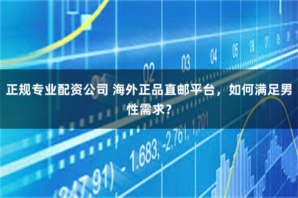 正规专业配资公司 海外正品直邮平台，如何满足男性需求？