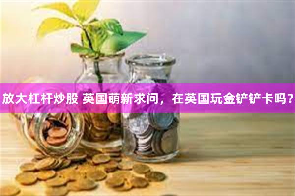 放大杠杆炒股 英国萌新求问,在英国玩金铲铲卡吗?