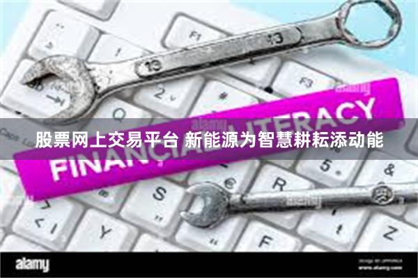 股票网上交易平台 新能源为智慧耕耘添动能