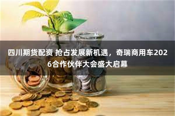 四川期货配资 抢占发展新机遇，奇瑞商用车2026合作伙伴大会盛大启幕
