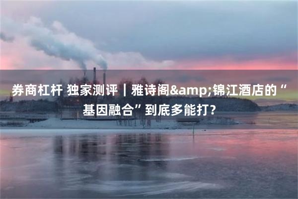 券商杠杆 独家测评｜雅诗阁&锦江酒店的“基因融合”到底多能打？