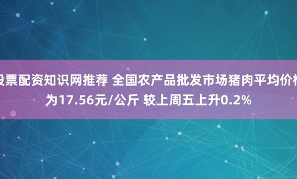 股票配资知识网推荐 全国农产品批发市场猪肉平均价格为17.56元/公斤 较上周五上升0.2%