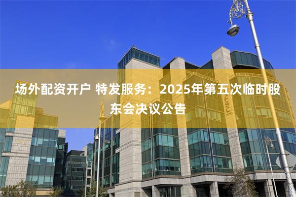 场外配资开户 特发服务:2025年第五次临时股东会决议公告