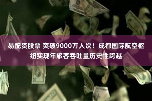 易配资股票 突破9000万人次！成都国际航空枢纽实现年旅客吞吐量历史性跨越
