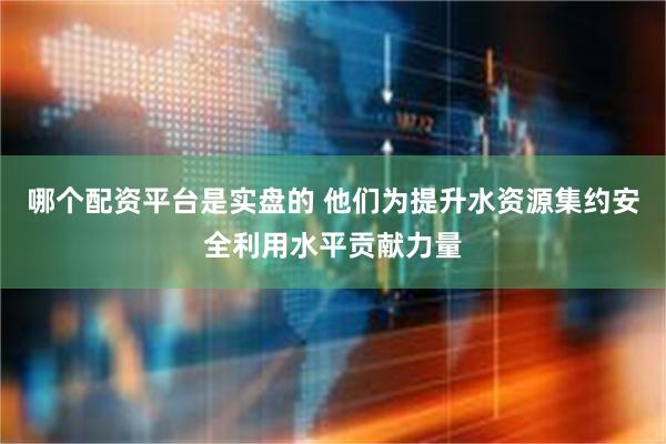 哪个配资平台是实盘的 他们为提升水资源集约安全利用水平贡献力量